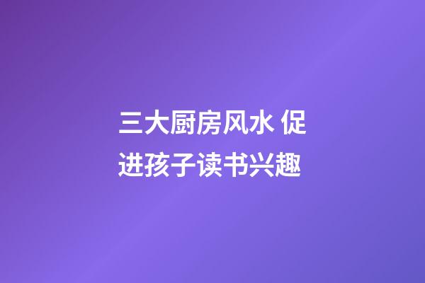 三大厨房风水 促进孩子读书兴趣